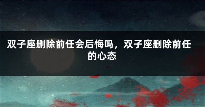 双子座删除前任会后悔吗，双子座删除前任的心态