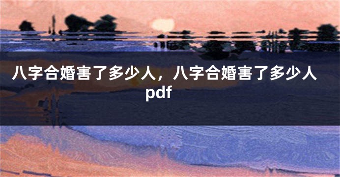 八字合婚害了多少人，八字合婚害了多少人pdf