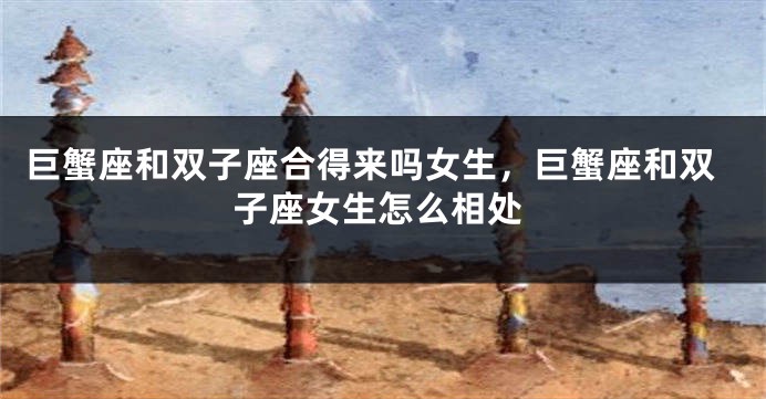 巨蟹座和双子座合得来吗女生，巨蟹座和双子座女生怎么相处