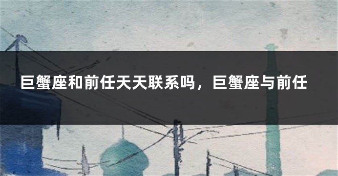 巨蟹座和前任天天联系吗，巨蟹座与前任