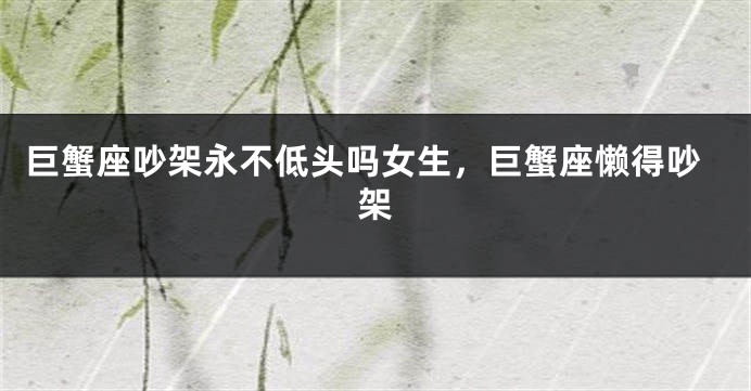 巨蟹座吵架永不低头吗女生，巨蟹座懒得吵架