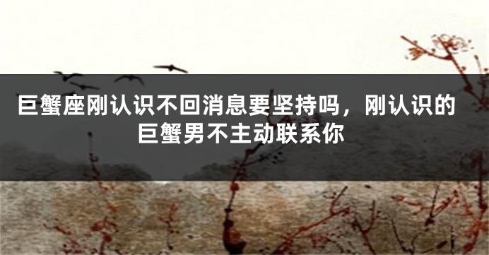 巨蟹座刚认识不回消息要坚持吗，刚认识的巨蟹男不主动联系你