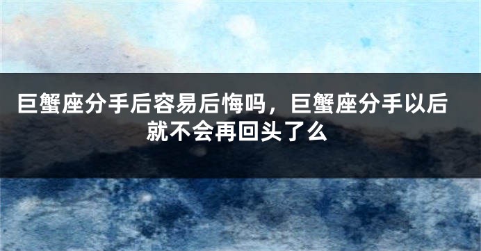 巨蟹座分手后容易后悔吗，巨蟹座分手以后就不会再回头了么