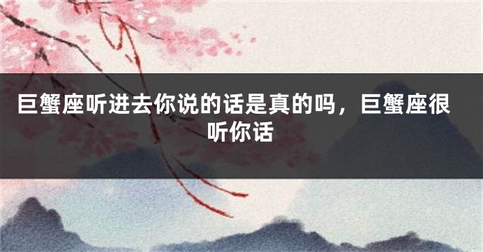 巨蟹座听进去你说的话是真的吗，巨蟹座很听你话