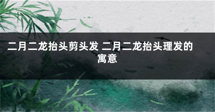 二月二龙抬头剪头发 二月二龙抬头理发的寓意