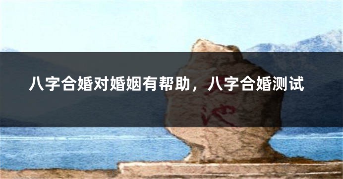 八字合婚对婚姻有帮助，八字合婚测试