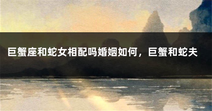 巨蟹座和蛇女相配吗婚姻如何，巨蟹和蛇夫