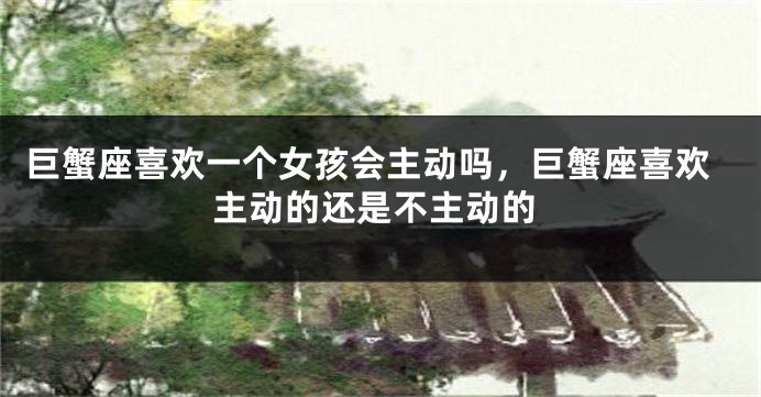 巨蟹座喜欢一个女孩会主动吗，巨蟹座喜欢主动的还是不主动的