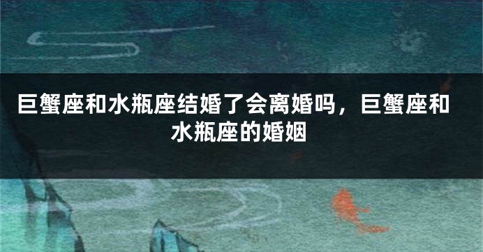 巨蟹座和水瓶座结婚了会离婚吗，巨蟹座和水瓶座的婚姻