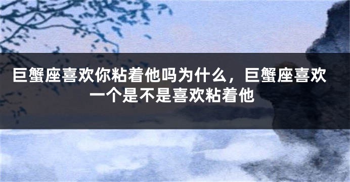 巨蟹座喜欢你粘着他吗为什么，巨蟹座喜欢一个是不是喜欢粘着他