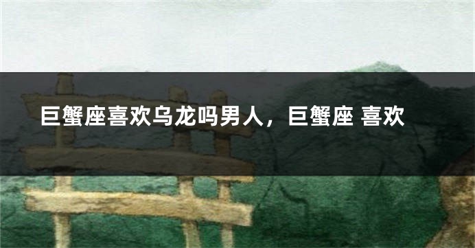 巨蟹座喜欢乌龙吗男人，巨蟹座 喜欢