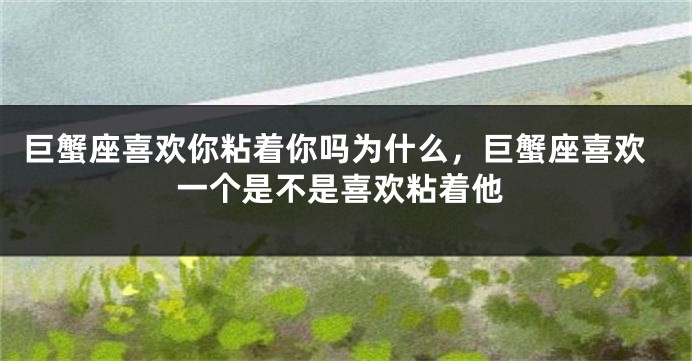 巨蟹座喜欢你粘着你吗为什么，巨蟹座喜欢一个是不是喜欢粘着他