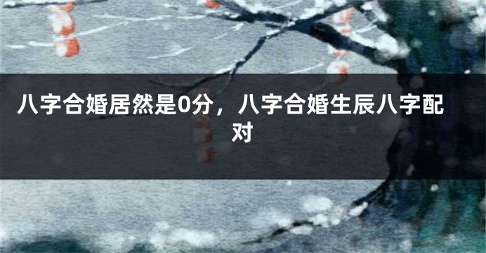 八字合婚居然是0分，八字合婚生辰八字配对