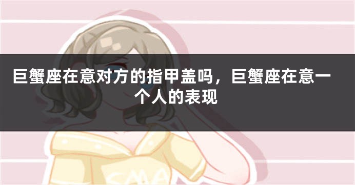 巨蟹座在意对方的指甲盖吗，巨蟹座在意一个人的表现