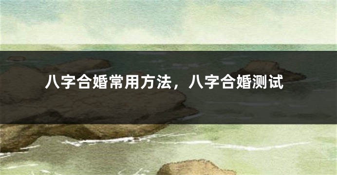 八字合婚常用方法，八字合婚测试