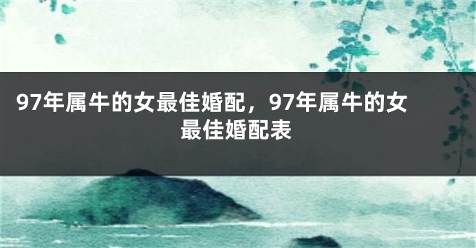 97年属牛的女最佳婚配，97年属牛的女最佳婚配表