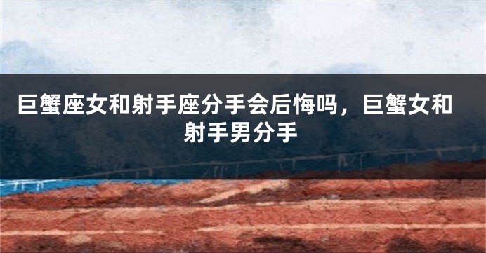 巨蟹座女和射手座分手会后悔吗，巨蟹女和射手男分手