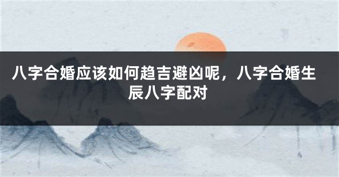 八字合婚应该如何趋吉避凶呢，八字合婚生辰八字配对