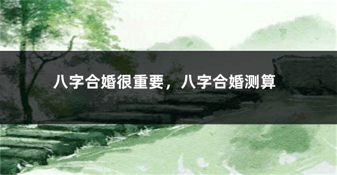 八字合婚很重要，八字合婚测算