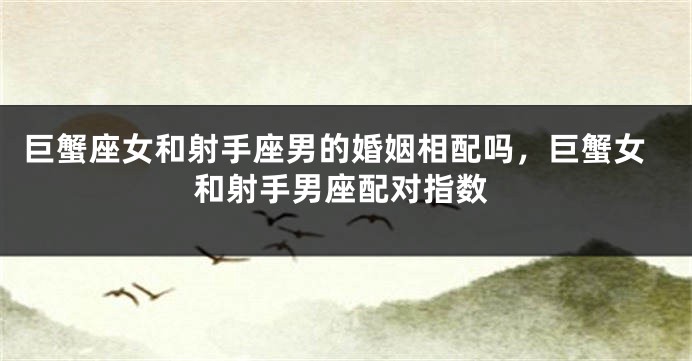 巨蟹座女和射手座男的婚姻相配吗，巨蟹女和射手男座配对指数