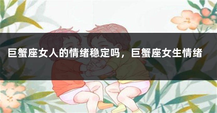 巨蟹座女人的情绪稳定吗，巨蟹座女生情绪