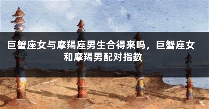 巨蟹座女与摩羯座男生合得来吗，巨蟹座女和摩羯男配对指数