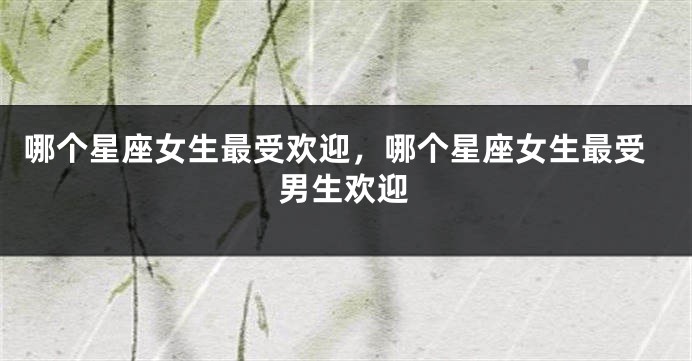 哪个星座女生最受欢迎，哪个星座女生最受男生欢迎