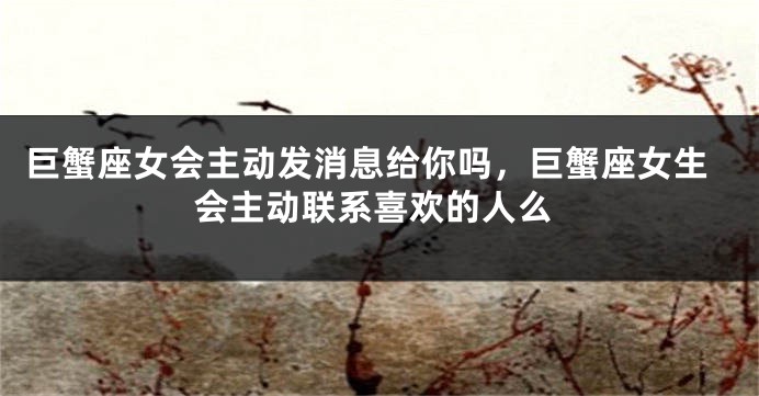 巨蟹座女会主动发消息给你吗，巨蟹座女生会主动联系喜欢的人么