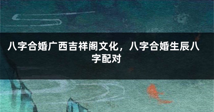 八字合婚广西吉祥阁文化，八字合婚生辰八字配对