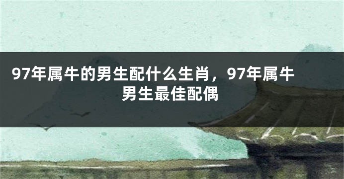 97年属牛的男生配什么生肖,97年属牛男生最佳配偶