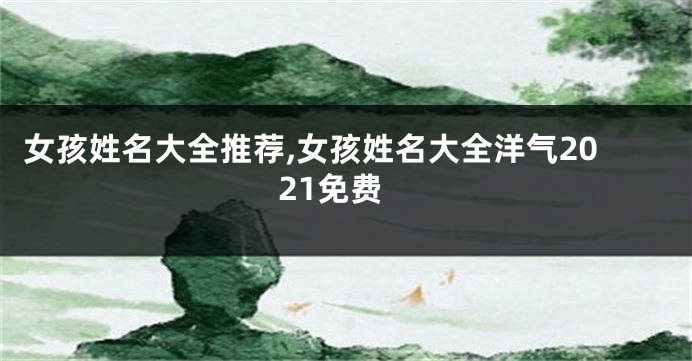 女孩姓名大全推荐,女孩姓名大全洋气2021免费