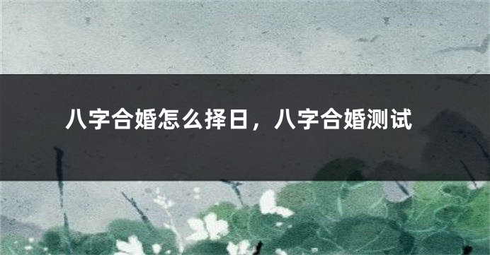 八字合婚怎么择日，八字合婚测试