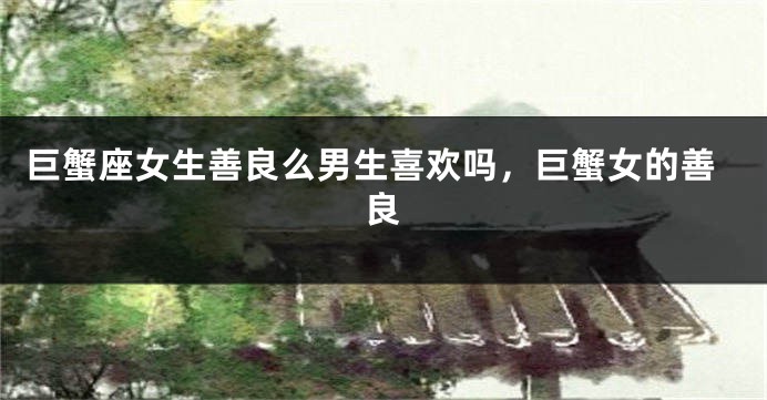 巨蟹座女生善良么男生喜欢吗，巨蟹女的善良