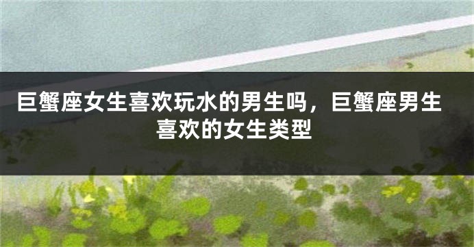 巨蟹座女生喜欢玩水的男生吗，巨蟹座男生喜欢的女生类型