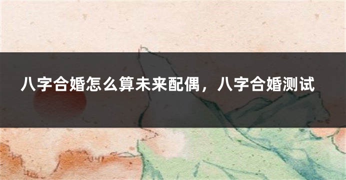 八字合婚怎么算未来配偶，八字合婚测试