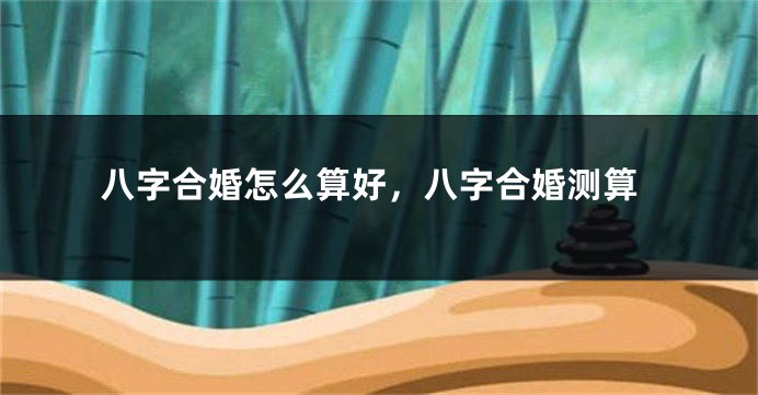 八字合婚怎么算好，八字合婚测算