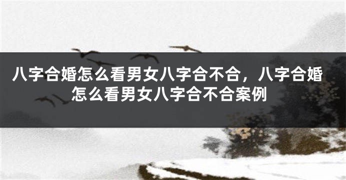 八字合婚怎么看男女八字合不合，八字合婚怎么看男女八字合不合案例