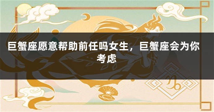 巨蟹座愿意帮助前任吗女生，巨蟹座会为你考虑