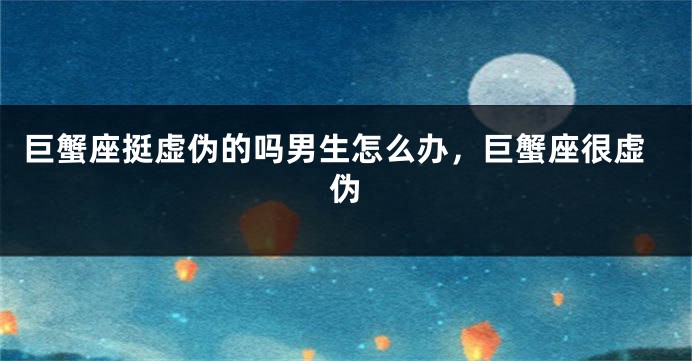 巨蟹座挺虚伪的吗男生怎么办，巨蟹座很虚伪