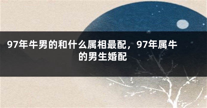97年牛男的和什么属相最配，97年属牛的男生婚配