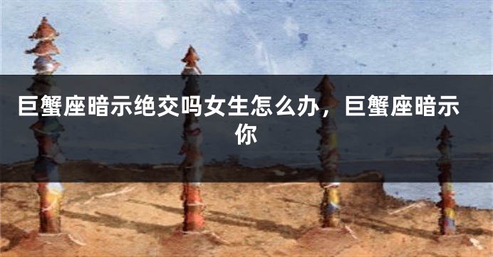 巨蟹座暗示绝交吗女生怎么办，巨蟹座暗示你