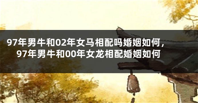 97年男牛和02年女马相配吗婚姻如何，97年男牛和00年女龙相配婚姻如何