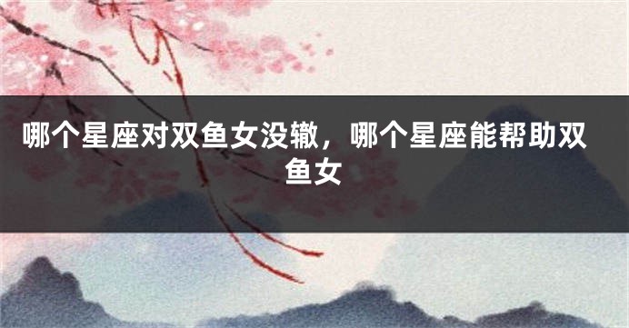 哪个星座对双鱼女没辙，哪个星座能帮助双鱼女