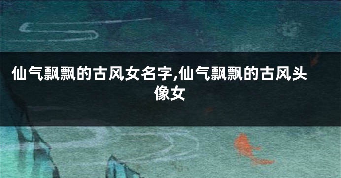仙气飘飘的古风女名字,仙气飘飘的古风头像女