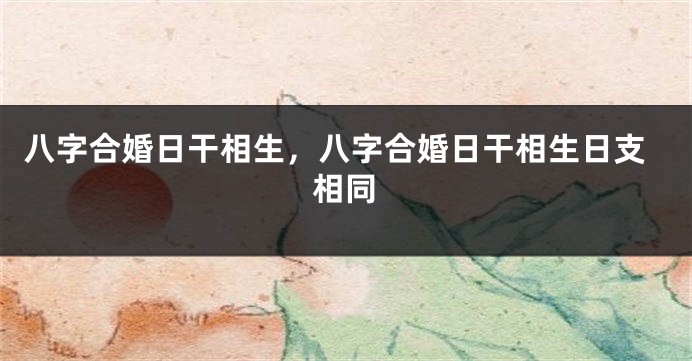 八字合婚日干相生，八字合婚日干相生日支相同
