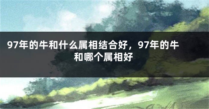 97年的牛和什么属相结合好，97年的牛和哪个属相好