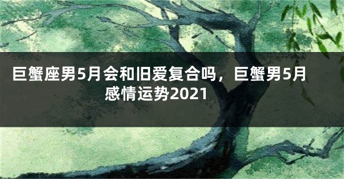 巨蟹座男5月会和旧爱复合吗，巨蟹男5月感情运势2021