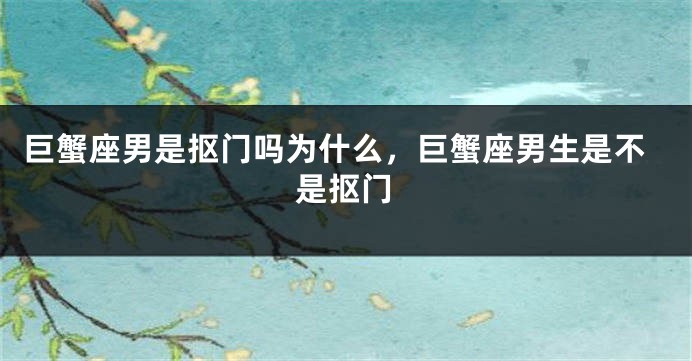巨蟹座男是抠门吗为什么,巨蟹座男生是不是抠门