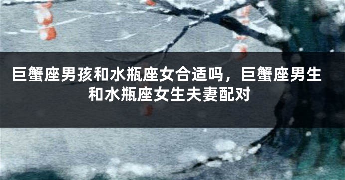 巨蟹座男孩和水瓶座女合适吗，巨蟹座男生和水瓶座女生夫妻配对