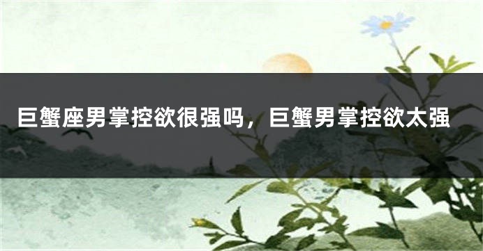 巨蟹座男掌控欲很强吗，巨蟹男掌控欲太强
